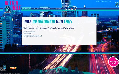 <h1>Portland Betterhalf</h1><h3><a href="http://www.portlandbetterhalf.com" target="_blank">www.portlandbetterhalf.com</a></h3><p>An all women marathon that will debut in 2014. Created by Foote SportsProductions, Inc. the same organization that created and manages the nationally popular Hood to Coast Relay for over 30 years. The Portland Better Half focuses on the every day, female athlete and to give her a chance to shine.</p>